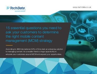 15 essential questions you need to
ask your customers to determine
the right mobile content
management (MCM) strategy
www.techdata.co.uk
According to AIIM International, 82% of firms lack an enterprise solution
to managing content. As a reseller there’s a huge opportunity to
educate your customers around MCM and expand your opportunities.
 