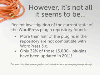 However, it’s not all
                it seems to be...
Recent investigation of the current state of
the WordPress plugin repository found:
  • More than half of the plugins in the
    repository are not compatible with
    WordPress 3.x.
  • Only 32% of those 15,000+ plugins
    have been updated in 2011!
Source: http://wpmu.org/what-lurks-in-the-wordpress-plugin-repository/
 