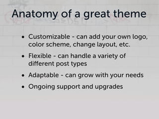 Anatomy of a great theme
 • Customizable - can add your own logo,
   color scheme, change layout, etc.
 • Flexible - can handle a variety of
   diﬀerent post types
 • Adaptable - can grow with your needs
 • Ongoing support and upgrades
 