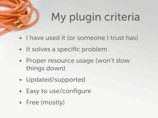 My plugin criteria
• I have used it (or someone I trust has)
• It solves a speciﬁc problem
• Proper resource usage (won’t slow
  things down)
• Updated/supported
• Easy to use/conﬁgure
• Free (mostly)
 