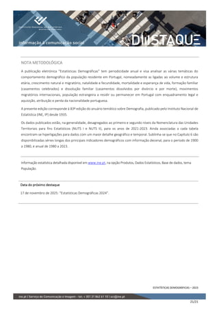 ESTATÍSTICAS DEMOGRÁFICAS – 2023
21/21
NOTA METODOLÓGICA
A publicação eletrónica “Estatísticas Demográficas” tem periodicidade anual e visa analisar as várias temáticas do
comportamento demográfico da população residente em Portugal, nomeadamente as ligadas ao volume e estrutura
etária, crescimento natural e migratório, natalidade e fecundidade, mortalidade e esperança de vida, formação familiar
(casamentos celebrados) e dissolução familiar (casamentos dissolvidos por divórcio e por morte), movimentos
migratórios internacionais, população estrangeira a residir ou permanecer em Portugal com enquadramento legal e
aquisição, atribuição e perda da nacionalidade portuguesa.
A presente edição corresponde à 83ª edição do anuário temático sobre Demografia, publicado pelo Instituto Nacional de
Estatística (INE, IP) desde 1935.
Os dados publicados estão, na generalidade, desagregados ao primeiro e segundo níveis da Nomenclatura das Unidades
Territoriais para fins Estatísticos (NUTS I e NUTS II), para os anos de 2021-2023. Ainda associadas a cada tabela
encontram-se hiperligações para dados com um maior detalhe geográfico e temporal. Sublinha-se que no Capítulo 6 são
disponibilizadas séries longas dos principais indicadores demográficos com informação decenal, para o período de 1900
a 1980, e anual de 1980 a 2023.
Informação estatística detalhada disponível em www.ine.pt, na opção Produtos, Dados Estatísticos, Base de dados, tema
População.
Data do próximo destaque
17 de novembro de 2025: “Estatísticas Demográficas 2024”.
 