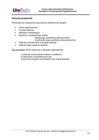 Curso: Administração de Empresas
                                Disciplina: Comportamento Organizacional


Estresse ocupacional

Provocado por estressores advindos do ambiente de trabalho.

   •   Clima organizacional
   •   Funções laborais
   •   Relações interpessoais
   •   Desenho e conteúdo das tarefas
                         Sobrecarga quantitativa (alta demanda)
                         Insuficiente carga qualitativa (baixa demanda)
   •   Falta de controle sobre a situação pessoal
   •   Falta de apoio social no trabalho

Boa resolução: tentar solucionar a situação positivamente.

          1) esforçar-se para tentar resolver o problema
          2) solucionar um problema por vez
          3) procurar soluções conversando com outras pessoas.




               Prof. Edmilson Augusto de Lima – edmilson.lima@professor.italo.br
                                                                                   2/2
 
