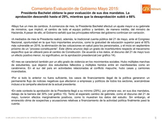© GfK 2015 | ENCUESTA DE OPINIÓN PÚBLICA: EVALUACIÓN GESTIÓN DE GOBIERNO | MAYO 2015 5
Comentario Evaluación de Gobierno Mayo 2015:
Presidenta Bachelet obtiene la peor evaluación de sus dos mandatos. La
aprobación descendió hasta el 29%, mientras que la desaprobación subió a 66%
•Mayo fue un mes de cambios. A comienzos de mes, la Presidenta Bachelet efectuó un ajuste mayor a su gabinete
de ministros, que implicó, el cambio de todo el equipo político y también, de manera inédita, del ministro de
Hacienda.A pesar de ello, el Gobierno señaló que las principales reformas del gobierno continúan sin variación.
•A mediados de mes la Presidenta realizó, además, la tradicional cuenta pública del 21 de mayo, ante el Congreso
Nacional, oportunidad en la que hizo importantes anuncios, como la gratuidad de educación superior para el 60%
más vulnerable en 2016, la eliminación de las cotizaciones en salud para los pensionados, y el inicio en septiembre
próximo de un “proceso constituyente”. Este último anuncio dejó un grado de incertidumbre respecto al mecanismo
específico que se utilizará para el cambio de Constitución. De acuerdo a los datos, el discurso del 21 de mayo tuvo
un efecto positivo menor, no significativo, en la aprobación presidencial (ver gráfico 14).
•El mes se caracterizó también por un alto grado de violencia en los movimientos sociales. Hubo múltiples marchas
de estudiantes, que dejaron dos estudiantes fallecidos y múltiples heridos entre en manifestantes como en
carabineros. En el sur del país en actividades relacionadas al conflicto mapuche, hubo casas y camiones
incendiados.
•Por si todo lo anterior no fuera suficiente, los casos de financiamiento ilegal de la política generaron un
permanente flujo de noticias negativas que afectaron a empresas y políticos de todos los sectores, acercándose
incluso a la campaña electoral de la actual presidenta.
•En este contexto la aprobación de la Presidenta llegó a su mínimo (29%), por primera vez, en sus dos mandatos,
debajo de la barrera del 30% (ver gráfico 15). Tanto el esperado cambio de gabinete, como el discurso del 21 de
mayo, tuvieron efectos marginalmente positivos, como lo muestran los datos del estudio. Sin embargo, el
enrarecido clima de sospechas y acusaciones relativas a financiamiento de la actividad política finalmente pasó la
cuenta.
 