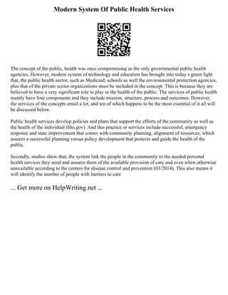 Modern System Of Public Health Services
The concept of the public, health was once compromising as the only governmental public health
agencies. However, modern system of technology and education has brought into today s green light
that, the public health sector, such as Medicaid, schools as well the environmental protection agencies,
plus that of the private sector organizations must be included in the concept. This is because they are
believed to have a very significant role to play in the health of the public. The services of public health
mainly have four components and they include mission, structure, process and outcomes. However,
the services of the concepts entail a lot, and ten of which happens to be the most essential of it all will
be discussed below.
Public health services develop policies and plans that support the efforts of the community as well as
the health of the individual (hhs.gov). And this practice or services include successful, emergency
response and state improvement that comes with community planning, alignment of resources, which
assures a successful planning versus policy development that protects and guide the health of the
public.
Secondly, studies show that, the system link the people in the community to the needed personal
health services they need and assures them of the available provision of care and even when otherwise
unavailable according to the centers for disease control and prevention (03/2014). This also means it
will identify the number of people with barriers to care
... Get more on HelpWriting.net ...
 