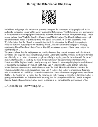 During The Reformation Dbq Essay
Individuals and groups of a society can promote change of the status quo. Many people took action
and spoke out against issues within society during the Reformation. The Reformation was a movement
in the 16th century where people called out the Roman Catholic Church on its unjust teachings. These
people include John Wycliffe, Geoffrey Chaucer, and Martin Luther. The Church did not approve of
this criticism and aimed to eliminate those who defied the Church. In the first document, John
Wycliffe claims that the Church is contradicting itself. He claims that the Church is engaging in
behavior that does not comply with what they preach. John also claims that the pope is wrongly
considering himself the head of the Church. Wycliffe speaks out against ... Show more content on
Helpwriting.net ...
The popes believe that the indulgences are positive because they provide an opportunity for those to
have their sins forgiven. In document seven, Martin Luther criticizes the pope and the Church for their
use of indulgences. Luther claims that people are falsely being forgiven for their sins with the use of
money. He thinks this is teaching the false doctrine of money being more important than ethics.
People should be forgiven by God, not by money, and should do so through helping the needy instead
of buying the indulgences. Document eight, Pope Leo X s response to Martin Luther, states that
Martin Luther s comments and motive is the work of the devil. He thinks Luther is a threat to the
Church and orders him to stop preaching. Pope Leo X realizes that Luther is a legitimate threat and
tries to undermine his credibility. In the ninth document, Luther claims that the pope s response shows
that he is the Antichrist. He claims that the pope has no real evidence to prove he is heretical. Luther is
getting the attention of his followers and is showing that the corruption within the Church is no joke.
Despite threats of punishment, Luther shows resilience in his pursuit for the improvement of the
... Get more on HelpWriting.net ...
 
