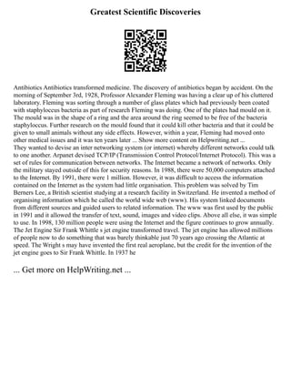 Greatest Scientific Discoveries
Antibiotics Antibiotics transformed medicine. The discovery of antibiotics began by accident. On the
morning of September 3rd, 1928, Professor Alexander Fleming was having a clear up of his cluttered
laboratory. Fleming was sorting through a number of glass plates which had previously been coated
with staphyloccus bacteria as part of research Fleming was doing. One of the plates had mould on it.
The mould was in the shape of a ring and the area around the ring seemed to be free of the bacteria
staphyloccus. Further research on the mould found that it could kill other bacteria and that it could be
given to small animals without any side effects. However, within a year, Fleming had moved onto
other medical issues and it was ten years later ... Show more content on Helpwriting.net ...
They wanted to devise an inter networking system (or internet) whereby different networks could talk
to one another. Arpanet devised TCP/IP (Transmission Control Protocol/Internet Protocol). This was a
set of rules for communication between networks. The Internet became a network of networks. Only
the military stayed outside of this for security reasons. In 1988, there were 50,000 computers attached
to the Internet. By 1991, there were 1 million. However, it was difficult to access the information
contained on the Internet as the system had little organisation. This problem was solved by Tim
Berners Lee, a British scientist studying at a research facility in Switzerland. He invented a method of
organising information which he called the world wide web (www). His system linked documents
from different sources and guided users to related information. The www was first used by the public
in 1991 and it allowed the transfer of text, sound, images and video clips. Above all else, it was simple
to use. In 1998, 130 million people were using the Internet and the figure continues to grow annually.
The Jet Engine Sir Frank Whittle s jet engine transformed travel. The jet engine has allowed millions
of people now to do something that was barely thinkable just 70 years ago crossing the Atlantic at
speed. The Wright s may have invented the first real aeroplane, but the credit for the invention of the
jet engine goes to Sir Frank Whittle. In 1937 he
... Get more on HelpWriting.net ...
 