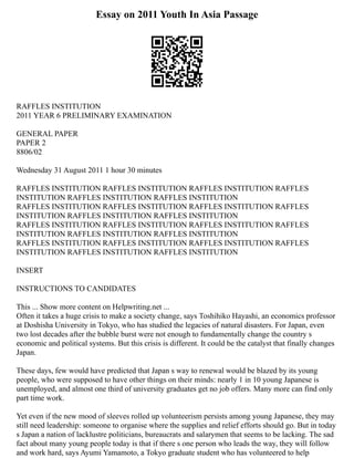Essay on 2011 Youth In Asia Passage
RAFFLES INSTITUTION
2011 YEAR 6 PRELIMINARY EXAMINATION
GENERAL PAPER
PAPER 2
8806/02
Wednesday 31 August 2011 1 hour 30 minutes
RAFFLES INSTITUTION RAFFLES INSTITUTION RAFFLES INSTITUTION RAFFLES
INSTITUTION RAFFLES INSTITUTION RAFFLES INSTITUTION
RAFFLES INSTITUTION RAFFLES INSTITUTION RAFFLES INSTITUTION RAFFLES
INSTITUTION RAFFLES INSTITUTION RAFFLES INSTITUTION
RAFFLES INSTITUTION RAFFLES INSTITUTION RAFFLES INSTITUTION RAFFLES
INSTITUTION RAFFLES INSTITUTION RAFFLES INSTITUTION
RAFFLES INSTITUTION RAFFLES INSTITUTION RAFFLES INSTITUTION RAFFLES
INSTITUTION RAFFLES INSTITUTION RAFFLES INSTITUTION
INSERT
INSTRUCTIONS TO CANDIDATES
This ... Show more content on Helpwriting.net ...
Often it takes a huge crisis to make a society change, says Toshihiko Hayashi, an economics professor
at Doshisha University in Tokyo, who has studied the legacies of natural disasters. For Japan, even
two lost decades after the bubble burst were not enough to fundamentally change the country s
economic and political systems. But this crisis is different. It could be the catalyst that finally changes
Japan.
These days, few would have predicted that Japan s way to renewal would be blazed by its young
people, who were supposed to have other things on their minds: nearly 1 in 10 young Japanese is
unemployed, and almost one third of university graduates get no job offers. Many more can find only
part time work.
Yet even if the new mood of sleeves rolled up volunteerism persists among young Japanese, they may
still need leadership: someone to organise where the supplies and relief efforts should go. But in today
s Japan a nation of lacklustre politicians, bureaucrats and salarymen that seems to be lacking. The sad
fact about many young people today is that if there s one person who leads the way, they will follow
and work hard, says Ayumi Yamamoto, a Tokyo graduate student who has volunteered to help
 