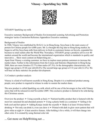 Vitasoy – Sparkling Soy Milk
VITASOY Sparkling soy milk
Executive summary Background of Studies Environmental scanning Advertising and Promotion
strategies/ tactics Conclusion Reference Appendices Executive summary
Background of Studies
In 1940, Vitasoy was established by Dr K.S. Lo in Hong Kong. Soya bean is the main source of
protein for Chinese people for 4,000 years. Mr. Lo brought this big idea to Hong Kong market, he
began to sell his Soya bean milk from delivery in fresh to customers homes on bicycle, expanded his
business to retail outlets after the World War. Nowadays, VITASOY group s products sell in over 40
markets around the world and become the international organization which is standards in quality and
innovative ... Show more content on Helpwriting.net ...
Apart from Vitasoy s existing customer, we have to explore more potient customers to increase the
market share. Further to the information from the Census and Statistics Department in Hong Kong
2008, there are more females (52.7%) than males (47.3%). In the demographic characteristics, the
largest age group is 35 64 year old (64.6%) The second large age group is 0 14 year old (12.2%). We
will base on these statistics for product development.
3.) Conduct a product analysis
Vitasoy is a kind of well known soymilk in Hong Kong. Despite it is a traditional product among
people, new product is required to release in order to sustain the market share.
The new product is called Sparkling soy milk which will be one of the beverages in line with Vitasoy
series that will be released in mid November 2009. This exclusive product is limited to be sold during
this Christmas season.
Overview the product: ➢ Using soymilk as basis ➢ Nutrient healthy product that is featured with the
most low saturated fat and abundant protein ➢ Using a plastic bottle as a container ➢ Selling it for
both cool and hot option ➢ Adding Konjac inside the soymilk ➢ Shake it at least 10 times before
drinking ➢ Not only can drink it, even can chew it ➢ Printed with dark in glow snow pattern that will
glow white at night ➢ A heat sensitive feature. After holding it for a while, it will then change into
other color. It is created by using thermal color ink
... Get more on HelpWriting.net ...
 