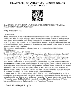 FRAMEWORK OF ANTI-MONEY LAUNDERING AND
COMBATING OF...
FRAMEWORK OF ANTI MONEY LAUNDERING AND COMBATING OF FINANCIAL
TERRORISM IN THE ECOWAS REGION
By
Oladeji Ifeoluwa Temilolu
1.0 Introduction
Money laundering as a form of cross border crime involves the use of legal tender in a financial
transaction in order to conceal the origin, source or destination of such legal tender derived through
illegal means. The sole aim of every money launderer is to misrepresent to any law enforcement
authority or agency that the source of the funds are clean. As such it would be a difficult task for any
enforcement authority to trace the source of the funds and by so doing the money launderers are able
to escape prosecution or conviction.
The term money laundering has its origin grounded in the Mafia ... Show more content on
Helpwriting.net ...
2.0 CONCEPTUAL CLASSIFICATION
The porosity of the borders of most ECOWAS countries has led to the mammoth rise in the rate of
cross border crimes, ranging from drug trafficking, human trafficking, tax evasion to money
laundering. This rise has not only expanded, but has multiplied these crimes to a more sophisticated
type with a crippling effect on the local economy and international relations of these countries.
These increase can be linked to the ready ease with which humans and goods could travel between
these ECOWAS countries, whilst the developments in technology has further facilitated the transfer of
the proceeds from such criminal activities in ways hitherto unknown, this led to the swift rate at which
money laundering amongst these countries developed5. Other economic and financial crimes, for
example, drug trafficking and human trafficking also grew in limps and bounds, thus contributing to
the growth in the incidence of money laundering and financial terrorism.
By reason of the fact that the global agenda to curb financial crimes calls for cooperative approach
among countries in addressing these challenges, introducing a number of international legislations on
money laundering and financial terrorism became a necessity. The treaties includes; the United Nation
s Convention against the Illicit Traffic in Narcotic Drugs and Psychotropic Substances 1988, the
International Convention for the Suppression of the Financing of Terrorism
... Get more on HelpWriting.net ...
 