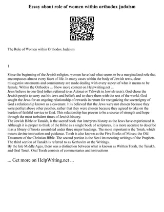 Essay about role of women within orthodox judaism
The Role of Women within Orthodox Judaism
1
Since the beginning of the Jewish religion, women have had what seems to be a marginalized role that
encompasses almost every facet of life. In many cases within the body of Jewish texts, clear
misogynist statements and commentary are made dealing with every aspect of what it means to be
female. Within the Orthodox ... Show more content on Helpwriting.net ...
Jews believe in one God (often referred to as Adonai or Yahweh in Jewish texts). God chose the
Jewish people to carry out his laws and beliefs and to share them with the rest of the world. God
sought the Jews for an ongoing relationship of rewards in return for recognizing the sovereignty of
God a relationship known as a covenant. It is believed that the Jews were not chosen because they
were perfect above other peoples, rather that they were chosen because they agreed to take on the
burden of faithful service to God. This relationship has proven to be a source of strength and hope
through the most turbulent times of Jewish history.
The Jewish Bible or Tanakh, is the sacred book that interprets history as the Jews have experienced it.
Although it is proper to think of the Bible as a single book of scriptures, it is more accurate to describe
it as a library of books assembled under three major headings. The most important is the Torah, which
means devine instruction and guidance. Torah is also known as the Five Books of Moses; the Old
Testament of the Christian Bible. The second portion is the Nevi im meaning writings of the Prophets.
The third section of Tanakh is referred to as Kethuvim or the Writings.
By the late Middle Ages, there was a distinction between what is known as Written Torah, the Tanakh,
and Oral Torah. Oral Torah consists of commentaries and instructions
... Get more on HelpWriting.net ...
 