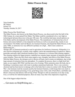 Haber Process Essay
Tejas Gandesha
Ms. Rajeev
Science 10
Tuesday, October 24, 2017
Haber Process One World Essay
The Haber Process, also known as the Haber Bosch Process, was discovered in the first half of the
20th Century, by a man named Fritz Haber. The Haber could be considered to be a very high on
technological advance/discovery in the past 100 years. The world has had many mixed opinions on
Fritz Haber and his development of the Haber Process. The manufacture of Ammonia has a lot of
history and science behind it, it has impacted our history as well as our present day, mainly in our
environment. Fritz Haber and Carl Bosch, two German Chemists, developed the Haber Process, in the
early 1900s, as ammonia was very difficult to produce on a high ... Show more content on
Helpwriting.net ...
Though, 80% of ammonia produced is used in agriculture for fertilizers (Ammonia, Wikipedia), it is
also used for refrigerant gas, to purify water supplies, and in the manufacturing of explosives, fabrics,
pesticides and many other chemicals (health.ny.gov). Ammonia is a in house hold cleaning supplies.
The cleaning solution for bigger projects, industrial use contains larger amounts of ammonia and will
cause irritation. There also have been some negative uses, thoughts, and effects of the Haber Process.
With the Haber Process, the nitrogen cycle is thrown off track, and it creates an imbalance, due to that
large amount of extraction from our atmosphere. To complete the process, there is a high fossil fuel
input, as you require 400 550oC and that uses a lot of energy. When ammonia enters the body, due to
breathing, it sometimes reacts with water to produce ammonium hydroxide. This is very corrosive
chemical and has been known to damage cells in the body that it comes in contact with. During World
War 1, the Germans took the research used by the German Chemists, to kill troops that were stuck in
trenches, with Ammonia poisoning. Every good thing comes with a side of bad effects, and Haber and
Bosch s discovery had almost a full serving of bad. Though we still use ammonia in our day to day
lives, as well has for industrial purposes, there are many ways that it has impacted us negatively.
One of the biggest subject that has
... Get more on HelpWriting.net ...
 