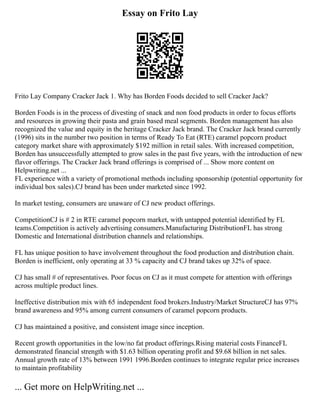 Essay on Frito Lay
Frito Lay Company Cracker Jack 1. Why has Borden Foods decided to sell Cracker Jack?
Borden Foods is in the process of divesting of snack and non food products in order to focus efforts
and resources in growing their pasta and grain based meal segments. Borden management has also
recognized the value and equity in the heritage Cracker Jack brand. The Cracker Jack brand currently
(1996) sits in the number two position in terms of Ready To Eat (RTE) caramel popcorn product
category market share with approximately $192 million in retail sales. With increased competition,
Borden has unsuccessfully attempted to grow sales in the past five years, with the introduction of new
flavor offerings. The Cracker Jack brand offerings is comprised of ... Show more content on
Helpwriting.net ...
FL experience with a variety of promotional methods including sponsorship (potential opportunity for
individual box sales).CJ brand has been under marketed since 1992.
In market testing, consumers are unaware of CJ new product offerings.
CompetitionCJ is # 2 in RTE caramel popcorn market, with untapped potential identified by FL
teams.Competition is actively advertising consumers.Manufacturing DistributionFL has strong
Domestic and International distribution channels and relationships.
FL has unique position to have involvement throughout the food production and distribution chain.
Borden is inefficient, only operating at 33 % capacity and CJ brand takes up 32% of space.
CJ has small # of representatives. Poor focus on CJ as it must compete for attention with offerings
across multiple product lines.
Ineffective distribution mix with 65 independent food brokers.Industry/Market StructureCJ has 97%
brand awareness and 95% among current consumers of caramel popcorn products.
CJ has maintained a positive, and consistent image since inception.
Recent growth opportunities in the low/no fat product offerings.Rising material costs FinanceFL
demonstrated financial strength with $1.63 billion operating profit and $9.68 billion in net sales.
Annual growth rate of 13% between 1991 1996.Borden continues to integrate regular price increases
to maintain profitability
... Get more on HelpWriting.net ...
 