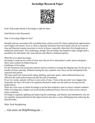Invisalign Research Paper
Goal: Help reader decide if Invisalign is right for them
Total Words in this Document:
Title: Is Invisalign Right for You?
Straight teeth are associated with everything from a better social life, better employment opportunities,
and a higher self esteem. Even so, there is typically hesitation from most adults who do not want the
time and financial expense necessary to invest in braces, especially when their first thought turns to
traditional metal braces. New technology, though, like Invisalign, has helped to make straight teeth a
possibility for individuals who want discreet and effective treatment options.
What We Love about Invisalign
Invisalign is made up of a series of clear trays that are fit to each patient s teeth, and are designed ...
Show more content on Helpwriting.net ...
Challenges of Invisalign
For the treatment to be successful, patients need to commit to wearing the aligning trays for the pre set
number of hours each day. Without wearing the trays, patients won t have see the anticipated in the
expected time period.
The trays need to be removed for eating, drinking, and some sports, while traditional braces are
affixed to the teeth and not removed until the end of treatment.
Every two weeks, patients will have a new series of trays. Visits to the provider won t happen that
frequently, but they will need to be regularly checked to make sure the teeth are moving into the
proper places.
There are a few cases in which Invisalign is not the best method to treat or correct a dental condition.
Often, Invisalign has a higher cost involved than traditional braces, however, there can be, and are,
many exceptions.
Invisalign is regularly updating and improving the technology, and dentists and orthodontists who are
not regularly staying informed on the improvements may have a more challenging time achieving the
desired results.
Other Teeth Straightening
... Get more on HelpWriting.net ...
 
