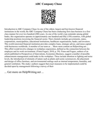 ABC Company Chase
Introduction to ABC Company Chase As one of the oldest, largest and best known financial
institutions in the world, the ABC Company Chase has been conducting first class business in a first
class manner for over two hundred (200) years. As one of the world s top contender among global
banks, this organization operates in approximately one hundred and fifty (150) countries, with global
leadership positions traversing the financial sector. Their clientele includes governments, states,
corporations, municipalities, educational institutions, healthcare organizations, banks, and investors.
This world renowned financial institution provides complex loans, strategic advice, and raises capital
with businesses worldwide. A member of our team as ... Show more content on Helpwriting.net ...
This effort would involve changes in workplace ergonomics, defined as the connection between the
employee and its work environment. (Finna Fogacs, 2010, p. 59). Finna and Fogacs, authors of an
article published in Perspectives of Innovations, Economics Business, suggest a number of possible
enhancements management could make in the workplace. These include attention to lighting and noise
levels, the introduction of elements of nature such as plants and scenic screensavers, the placement
and design of office furniture, and environmental settings such as internal temperature, humidity, and
general ventilation. The study s authors suggest that exact measures to be implemented could be
decided upon by management following a survey of their
... Get more on HelpWriting.net ...
 