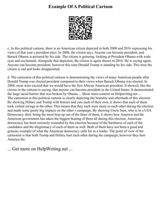 Example Of A Political Cartoon
c. In this political cartoon, there is an American citizen depicted in both 2008 and 2016 expressing his
views of that year s president elect. In 2008, the citizen says, Anyone can become president, and
Barack Obama is pictured by his side. The citizen is grinning, looking at President Obama with wide
eyes and excitement. Alongside that depiction, the citizen is again shown in 2016. He is saying again,
Anyone can become president, however this time Donald Trump is standing by his side. This time the
citizen is sad and looks disappointed.
d. The cartoonist of this political cartoon is demonstrating the views of many American people after
Donald Trump was elected president compared to their views when Barack Obama was elected. In
2008, most were excited that we would have the first African American president. It showed, like the
citizen in the cartoon is saying, that anyone can become president in the United States. It demonstrated
the large racial barrier that was broken by Obama ... Show more content on Helpwriting.net ...
The cartoonist in this political cartoon is clearly depicting the brutality and aftermath of this election.
By showing Hillary and Trump with bruises and cuts each of their own, it shows that each of them
took violent swings at the other. This means that they each were nasty to each other during the election
and made some pretty big impacts on the other s campaign. By showing Uncle Sam, who is in a USA
Democracy shirt, being the most beat up out of the three of them, it shows how America and the
American government has taken the biggest beating of them all during this election. American
democracy has been seriously wounded by this election because of the harshness of each of the
candidates and the illegitimacy of each of them as well. Both of them have not been a good and
genuine example of what the American democracy calls for in a leader. The point of view of the
cartoonist is that both Trump and Hillary hurt each other during the campaign, however they hurt
America the
... Get more on HelpWriting.net ...
 