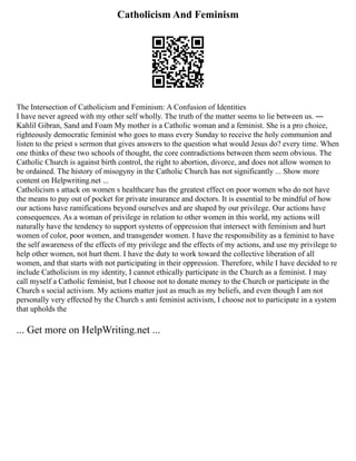 Catholicism And Feminism
The Intersection of Catholicism and Feminism: A Confusion of Identities
I have never agreed with my other self wholly. The truth of the matter seems to lie between us. ―
Kahlil Gibran, Sand and Foam My mother is a Catholic woman and a feminist. She is a pro choice,
righteously democratic feminist who goes to mass every Sunday to receive the holy communion and
listen to the priest s sermon that gives answers to the question what would Jesus do? every time. When
one thinks of these two schools of thought, the core contradictions between them seem obvious. The
Catholic Church is against birth control, the right to abortion, divorce, and does not allow women to
be ordained. The history of misogyny in the Catholic Church has not significantly ... Show more
content on Helpwriting.net ...
Catholicism s attack on women s healthcare has the greatest effect on poor women who do not have
the means to pay out of pocket for private insurance and doctors. It is essential to be mindful of how
our actions have ramifications beyond ourselves and are shaped by our privilege. Our actions have
consequences. As a woman of privilege in relation to other women in this world, my actions will
naturally have the tendency to support systems of oppression that intersect with feminism and hurt
women of color, poor women, and transgender women. I have the responsibility as a feminist to have
the self awareness of the effects of my privilege and the effects of my actions, and use my privilege to
help other women, not hurt them. I have the duty to work toward the collective liberation of all
women, and that starts with not participating in their oppression. Therefore, while I have decided to re
include Catholicism in my identity, I cannot ethically participate in the Church as a feminist. I may
call myself a Catholic feminist, but I choose not to donate money to the Church or participate in the
Church s social activism. My actions matter just as much as my beliefs, and even though I am not
personally very effected by the Church s anti feminist activism, I choose not to participate in a system
that upholds the
... Get more on HelpWriting.net ...
 