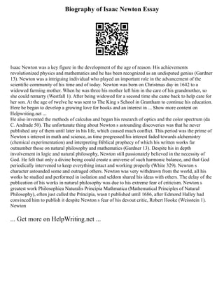 Biography of Isaac Newton Essay
Isaac Newton was a key figure in the development of the age of reason. His achievements
revolutionized physics and mathematics and he has been recognized as an undisputed genius (Gardner
13). Newton was a intriguing individual who played an important role in the advancement of the
scientific community of his time and of today. Newton was born on Christmas day in 1642 to a
widowed farming mother. When he was three his mother left him in the care of his grandmother, so
she could remarry (Westfall 1). After being widowed for a second time she came back to help care for
her son. At the age of twelve he was sent to The King s School in Grantham to continue his education.
Here he began to develop a growing love for books and an interest in ... Show more content on
Helpwriting.net ...
He also invented the methods of calculus and began his research of optics and the color spectrum (da
C. Andrade 50). The unfortunate thing about Newton s astounding discoveries was that he never
published any of them until later in his life, which caused much conflict. This period was the prime of
Newton s interest in math and science, as time progressed his interest faded towards alchemistry
(chemical experimentation) and interpreting Biblical prophecy of which his written works far
outnumber those on natural philosophy and mathematics (Gardner 13). Despite his in depth
involvement in logic and natural philosophy, Newton still passionately believed in the necessity of
God. He felt that only a divine being could create a universe of such harmonic balance, and that God
periodically intervened to keep everything intact and working properly (White 329). Newton s
character astounded some and outraged others. Newton was very withdrawn from the world, all his
works he studied and performed in isolation and seldom shared his ideas with others. The delay of the
publication of his works in natural philosophy was due to his extreme fear of criticism. Newton s
greatest work Philosophiea Naturalis Principia Mathmatica (Mathematical Principles of Natural
Philosophy), often just called the Principia, wasn t published until 1686, after Edmond Halley had
convinced him to publish it despite Newton s fear of his devout critic, Robert Hooke (Weisstein 1).
Newton
... Get more on HelpWriting.net ...
 