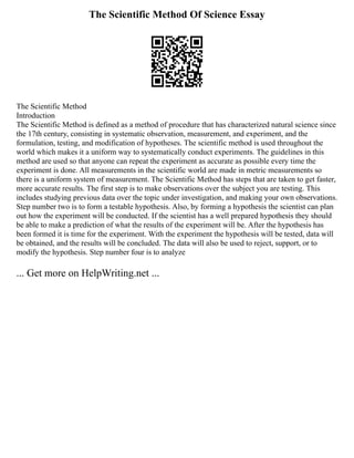 The Scientific Method Of Science Essay
The Scientific Method
Introduction
The Scientific Method is defined as a method of procedure that has characterized natural science since
the 17th century, consisting in systematic observation, measurement, and experiment, and the
formulation, testing, and modification of hypotheses. The scientific method is used throughout the
world which makes it a uniform way to systematically conduct experiments. The guidelines in this
method are used so that anyone can repeat the experiment as accurate as possible every time the
experiment is done. All measurements in the scientific world are made in metric measurements so
there is a uniform system of measurement. The Scientific Method has steps that are taken to get faster,
more accurate results. The first step is to make observations over the subject you are testing. This
includes studying previous data over the topic under investigation, and making your own observations.
Step number two is to form a testable hypothesis. Also, by forming a hypothesis the scientist can plan
out how the experiment will be conducted. If the scientist has a well prepared hypothesis they should
be able to make a prediction of what the results of the experiment will be. After the hypothesis has
been formed it is time for the experiment. With the experiment the hypothesis will be tested, data will
be obtained, and the results will be concluded. The data will also be used to reject, support, or to
modify the hypothesis. Step number four is to analyze
... Get more on HelpWriting.net ...
 