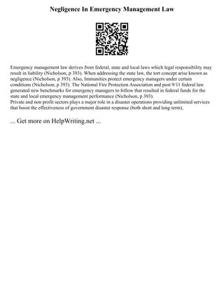Negligence In Emergency Management Law
Emergency management law derives from federal, state and local laws which legal responsibility may
result in liability (Nicholson, p 393). When addressing the state law, the tort concept arise known as
negligence (Nicholson, p 393). Also, Immunities protect emergency managers under certain
conditions (Nicholson, p 393). The National Fire Protection Association and post 9/11 federal law
generated new benchmarks for emergency managers to follow that resulted in federal funds for the
state and local emergency management performance (Nicholson, p 393).
Private and non profit sectors plays a major role in a disaster operations providing unlimited services
that boost the effectiveness of government disaster response (both short and long term),
... Get more on HelpWriting.net ...
 