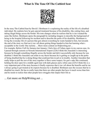 What Is The Tone Of The Catbird Seat
In the story The Catbird Seat by David J. Birnbaum it s explaining the reality of the life of a disabled
individual. He explains how he gets special treatment because of his disability, like cutting lines, and
taking illegal things across the border. His tone changes when he realizes that he is isn t treated the
same like before. Birnbaum opens the paragraph by including imagery to describe the background of
being in the hospital following his incident and to describe the perks of his disability. Birnbaum is
living the everyday life of a person that gets almost everything he wants handed to him, but towards
the end of the story we find out it isn t all about getting things handed to him but learning what s
acceptable in the world. One stylistic ... Show more content on Helpwriting.net ...
For example, Before I left for Jamaica last January, I hid a box of Cuban cigars in my canvas case, As
I passed through customs at Newark International Airport (224) I think this Anecdote is interesting
because he brought something illegally across the border and did it successfully only because he was
disabled. I think this Anecdote can relate to my thesis because he is getting so caught up in the perks
of being disabled that he is doing things that could put him in jail or in trouble. Another Anecdote that
really helps to pull the rest of the story together is Have some respect, for god s sake She continued,
holding the door open for a middle aged man with dark glasses and a white cane (225) I think this is a
very important part of the story because it finally expresses that it isn t all about the benefits and he isn
t always going to get treated as he expects because he is disabled. Birnbaum uses the excuses that he is
disabled too much. He has to really learn that there are other people that have it much worse than him
and he needs to realize that other people have struggles that impact their life as
... Get more on HelpWriting.net ...
 