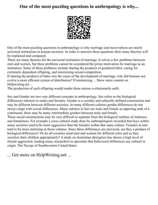 One of the most puzzling questions in anthropology is why...
One of the most puzzling questions in anthropology is why marriage and incest taboos are nearly
universal institutions in human societies. In order to answers these questions their many theories will
be explained and compared.
There are many theories for the universal institution of marriage. It solves a few problems between
men and women, but these problems cannot be considered the prime motivation for marriage as an
institution. Some of these problems include sharing the products of gendered labor, caring for
extremely dependent offspring, and minimizing sexual competition.
If sharing the products of labor was the cause of the development of marriage, why did humans not
evolve a more efficient system of distribution? If minimizing ... Show more content on
Helpwriting.net ...
The production of such offspring would render these unions evolutionarily unfit.
Sex and Gender are two very different concepts in anthropology. Sex refers to the biological
differences inherent in males and females. Gender is a socially and culturally defined construction and
may be different between different societies. In many different cultures gender differences do not
always align with sexual differences. Many cultures in fact see male and female as opposing ends of a
continuum; there may be many intermediate genders between male and female.
These social constructions may be very difficult to separate from the biological realities of maleness
and femaleness. For example a cross cultural study done by anthropologists recorded that boys within
many societies tend to be more aggressive than the females within that same culture. Females in turn
tend to be more nurturing in those cultures. Since these differences are universal, are they a product of
biological differences? Or do all societies need men and women for different roles and so they
socialize their children appropriately? A study on Australian aborigines has shown a high level of
female aggression, leading many researchers to speculate that behavioral differences are cultural in
origin. The Navajo of Southwestern United States
... Get more on HelpWriting.net ...
 