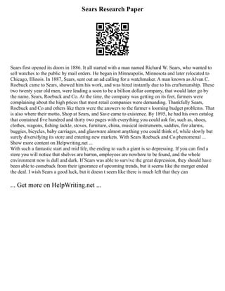 Sears Research Paper
Sears first opened its doors in 1886. It all started with a man named Richard W. Sears, who wanted to
sell watches to the public by mail orders. He began in Minneapolis, Minnesota and later relocated to
Chicago, Illinois. In 1887, Sears, sent out an ad calling for a watchmaker. A man known as Alvan C.
Roebuck came to Sears, showed him his work, and was hired instantly due to his craftsmanship. These
two twenty year old men, were leading a soon to be a billion dollar company, that would later go by
the name, Sears, Roebuck and Co. At the time, the company was getting on its feet, farmers were
complaining about the high prices that most retail companies were demanding. Thankfully Sears,
Roebuck and Co and others like them were the answers to the farmer s looming budget problems. That
is also where their motto, Shop at Sears, and Save came to existence. By 1895, he had his own catalog
that contained five hundred and thirty two pages with everything you could ask for, such as, shoes,
clothes, wagons, fishing tackle, stoves, furniture, china, musical instruments, saddles, fire alarms,
buggies, bicycles, baby carriages, and glassware almost anything you could think of, while slowly but
surely diversifying its store and entering new markets. With Sears Roebuck and Co phenomenal ...
Show more content on Helpwriting.net ...
With such a fantastic start and mid life, the ending to such a giant is so depressing. If you can find a
store you will notice that shelves are barren, employees are nowhere to be found, and the whole
environment now is dull and dark. If Sears was able to survive the great depression, they should have
been able to comeback from their ignorance of upcoming trends, but it seems like the merger ended
the deal. I wish Sears a good luck, but it doesn t seem like there is much left that they can
... Get more on HelpWriting.net ...
 