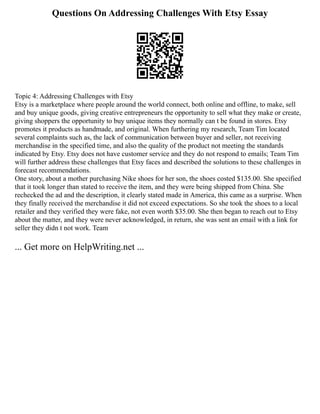 Questions On Addressing Challenges With Etsy Essay
Topic 4: Addressing Challenges with Etsy
Etsy is a marketplace where people around the world connect, both online and offline, to make, sell
and buy unique goods, giving creative entrepreneurs the opportunity to sell what they make or create,
giving shoppers the opportunity to buy unique items they normally can t be found in stores. Etsy
promotes it products as handmade, and original. When furthering my research, Team Tim located
several complaints such as, the lack of communication between buyer and seller, not receiving
merchandise in the specified time, and also the quality of the product not meeting the standards
indicated by Etsy. Etsy does not have customer service and they do not respond to emails; Team Tim
will further address these challenges that Etsy faces and described the solutions to these challenges in
forecast recommendations.
One story, about a mother purchasing Nike shoes for her son, the shoes costed $135.00. She specified
that it took longer than stated to receive the item, and they were being shipped from China. She
rechecked the ad and the description, it clearly stated made in America, this came as a surprise. When
they finally received the merchandise it did not exceed expectations. So she took the shoes to a local
retailer and they verified they were fake, not even worth $35.00. She then began to reach out to Etsy
about the matter, and they were never acknowledged, in return, she was sent an email with a link for
seller they didn t not work. Team
... Get more on HelpWriting.net ...
 