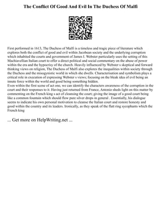 The Conflict Of Good And Evil In The Duchess Of Malfi
First performed in 1613, The Duchess of Malfi is a timeless and tragic piece of literature which
explores both the conflict of good and evil within Jacobean society and the underlying corruption
which inhabited the courts and government of James I. Webster particularly uses the setting of this
Machiavellian Italian court to offer a direct political and social commentary on the abuse of power
within the era and the hypocrisy of the church. Heavily influenced by Webster s skeptical and forward
thinking views on religion, The Duchess of Malfi also explores the inequalities within society through
the Duchess and the misogynistic world in which she dwells. Characterisation and symbolism plays a
critical role in execution of expressing Webster s views; focusing on the bleak idea of evil being an
innate force within the world and good being something hidden.
Even within the first scene of act one, we can identify the characters awareness of the corruption in the
court and their responses to it. Having just returned from France, Antonio sheds light on this matter by
commenting on the French king s act of cleansing the court; giving the image of a good court being
like a common fountain which should flow pure silver drops in general . Essentially, his dialogue
seems to indicate his own personal motivation to cleanse the Italian court and restore honesty and
good within the country and its leaders. Ironically, as they speak of the flatt ring sycophants which the
French king
... Get more on HelpWriting.net ...
 
