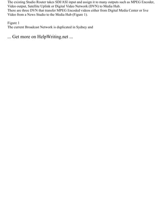 The existing Studio Router takes SDI/ASI input and assign it to many outputs such as MPEG Encoder,
Video output, Satellite Uplink or Digital Video Network (DVN) to Media Hub.
There are three DVN that transfer MPEG Encoded videos either from Digital Media Center or live
Video from a News Studio to the Media Hub (Figure 1).
Figure 1
The current Broadcast Network is duplicated in Sydney and
... Get more on HelpWriting.net ...
 