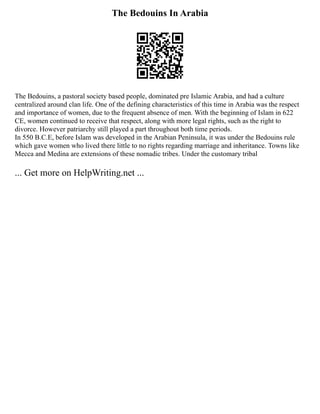 The Bedouins In Arabia
The Bedouins, a pastoral society based people, dominated pre Islamic Arabia, and had a culture
centralized around clan life. One of the defining characteristics of this time in Arabia was the respect
and importance of women, due to the frequent absence of men. With the beginning of Islam in 622
CE, women continued to receive that respect, along with more legal rights, such as the right to
divorce. However patriarchy still played a part throughout both time periods.
In 550 B.C.E, before Islam was developed in the Arabian Peninsula, it was under the Bedouins rule
which gave women who lived there little to no rights regarding marriage and inheritance. Towns like
Mecca and Medina are extensions of these nomadic tribes. Under the customary tribal
... Get more on HelpWriting.net ...
 