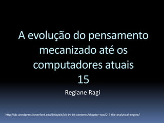 A evolução do pensamento
mecanizado até os
computadores atuais
15
Regiane Ragi
http://ds-wordpress.haverford.edu/bitbybit/bit-by-bit-contents/chapter-two/2-7-the-analytical-engine/
 