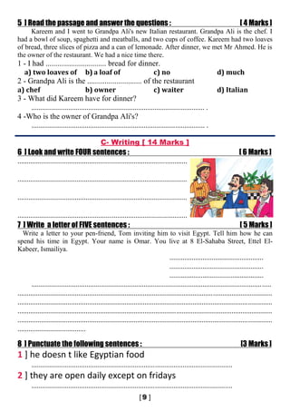 5 ] Read the passage and answer the questions : [ 4 Marks ]
Kareem and I went to Grandpa Ali's new Italian restaurant. Grandpa Ali is the chef. I
had a bowl of soup, spaghetti and meatballs, and two cups of coffee. Kareem had two loaves
of bread, three slices of pizza and a can of lemonade. After dinner, we met Mr Ahmed. He is
the owner of the restaurant. We had a nice time there.
1 - I had ............................... bread for dinner.
a) two loaves of b) a loaf of c) no d) much
2 - Grandpa Ali is the ............................ of the restaurant
a) chef b) owner c) waiter d) Italian
3 - What did Kareem have for dinner?
.............................................................................................. .
4 -Who is the owner of Grandpa Ali's?
.............................................................................................. .
C- Writing [ 14 Marks ]
6 ] Look and write FOUR sentences : [ 6 Marks ]
............................................................................................
............................................................................................
............................................................................................
............................................................................................
7 ] Write a letter of FIVE sentences : [ 5 Marks ]
Write a letter to your pen-friend, Tom inviting him to visit Egypt. Tell him how he can
spend his time in Egypt. Your name is Omar. You live at 8 El-Sahaba Street, Ettel El-
Kabeer, Ismailiya.
...................................................
...................................................
...................................................
..................................................................................................................................
..........................................................................................................................................
..........................................................................................................................................
..........................................................................................................................................
..........................................................................................................................................
.....................................
8 ] Punctuate the following sentences : [3 Marks ]
1 ] he doesn t like Egyptian food
.............................................................................................................
2 ] they are open daily except on fridays
.............................................................................................................
 