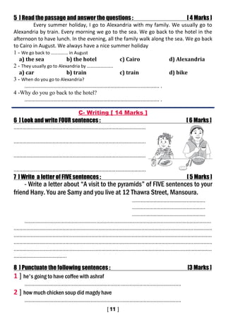 5 ] Read the passage and answer the questions : [ 4 Marks ]
Every summer holiday, I go to Alexandria with my family. We usually go to
Alexandria by train. Every morning we go to the sea. We go back to the hotel in the
afternoon to have lunch. In the evening, all the family walk along the sea. We go back
to Cairo in August. We always have a nice summer holiday
1 - We go back to …………… in August
a) the sea b) the hotel c) Cairo d) Alexandria
2 - They usually go to Alexandria by …………………..
a) car b) train c) train d) bike
3 - When do you go to Alexandria?
.............................................................................................. .
4 -Why do you go back to the hotel?
.............................................................................................. .
C- Writing [ 14 Marks ]
6 ] Look and write FOUR sentences : [ 6 Marks ]
............................................................................................
............................................................................................
............................................................................................
............................................................................................
7 ] Write a letter of FIVE sentences : [ 5 Marks ]
- Write a letter about “A visit to the pyramids” of FIVE sentences to your
friend Hany. You are Samy and you live at 12 Thawra Street, Mansoura.
...................................................
...................................................
...................................................
..................................................................................................................................
..........................................................................................................................................
..........................................................................................................................................
..........................................................................................................................................
..........................................................................................................................................
.....................................
8 ] Punctuate the following sentences : [3 Marks ]
1 ] he's going to have coffee with ashraf
.............................................................................................................
2 ] how much chicken soup did magdy have
.............................................................................................................
 