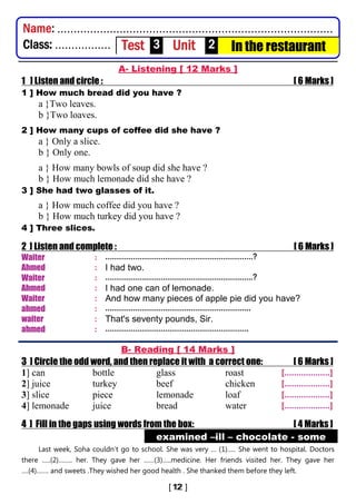 ] T
A- Listening [ 12 Marks ]
1 ] Listen and circle : [ 6 Marks ]
1 ] How much bread did you have ?
a }Two leaves.
b }Two loaves.
2 ] How many cups of coffee did she have ?
a } Only a slice.
b } Only one.
a } How many bowls of soup did she have ?
b } How much lemonade did she have ?
3 ] She had two glasses of it.
a } How much coffee did you have ?
b } How much turkey did you have ?
4 ] Three slices.
2 ] Listen and complete : [ 6 Marks ]
Waiter : ……………………………………………………………?
Ahmed : I had two.
Waiter : ……………………………………………………………?
Ahmed : I had one can of lemonade.
Waiter : And how many pieces of apple pie did you have?
ahmed : …………………………………………………………..
waiter : That's seventy pounds, Sir.
ahmed : ………………………………………………………….
B- Reading [ 14 Marks ]
3 ] Circle the odd word, and then replace it with a correct one: [ 6 Marks ]
1] can bottle glass roast [...................]
2] juice turkey beef chicken [...................]
3] slice piece lemonade loaf [...................]
4] lemonade juice bread water [...................]
4 ] Fill in the gaps using words from the box: [ 4 Marks ]
examined –ill – chocolate - some
Last week, Soha couldn’t go to school. She was very … (1)….. She went to hospital. Doctors
there …..(2)…….. her. They gave her ……(3)…..medicine. Her friends visited her. They gave her
….(4)……. and sweets .They wished her good health . She thanked them before they left.
Name: ....................................................................................
Class: ................. Test 3 Unit 2 In the restaurant
 