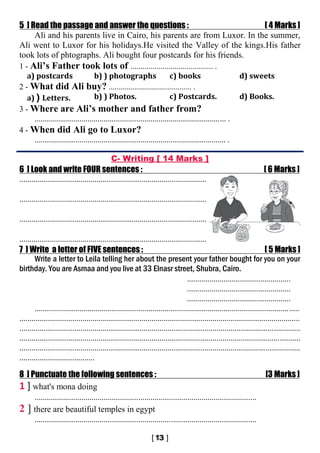 5 ] Read the passage and answer the questions : [ 4 Marks ]
Ali and his parents live in Cairo, his parents are from Luxor. In the summer,
Ali went to Luxor for his holidays.He visited the Valley of the kings.His father
took lots of phtographs. Ali bought four postcards for his friends.
1 - Ali’s Father took lots of ......................................... .
a) postcards b) ) photographs c) books d) sweets
2 - What did Ali buy? ......................................... .
a) ) Letters. b) ) Photos. c) Postcards. d) Books.
3 - Where are Ali’s mother and father from?
.............................................................................................. .
4 - When did Ali go to Luxor?
.............................................................................................. .
C- Writing [ 14 Marks ]
6 ] Look and write FOUR sentences : [ 6 Marks ]
............................................................................................
............................................................................................
............................................................................................
............................................................................................
7 ] Write a letter of FIVE sentences : [ 5 Marks ]
Write a letter to Leila telling her about the present your father bought for you on your
birthday. You are Asmaa and you live at 33 Elnasr street, Shubra, Cairo.
...................................................
...................................................
...................................................
..................................................................................................................................
..........................................................................................................................................
..........................................................................................................................................
..........................................................................................................................................
..........................................................................................................................................
.....................................
8 ] Punctuate the following sentences : [3 Marks ]
1 ] what's mona doing
.............................................................................................................
2 ] there are beautiful temples in egypt
.............................................................................................................
 