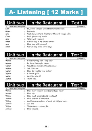 A- Listening [ 12 Marks ]
Unit two In the Restaurant Test 1
2 ] Listen and complete : [ 6 Marks ]
Sami : Hi, where will you spend the midyear holiday?
omer : In Aswan.
sami : Well, the weather is fine there. Who will you go with?
Omer : I will go with my family.
sami : Where will you stay?
omer : We will stay at my uncle's family.
sami : How long will you stay?
omer : We will stay about seven days.
Unit two In the Restaurant Test 2
2 ] Listen and complete : [ 6 Marks ]
Waiter : Good morning .can I help you?
Ayman : I’d like a cherry pie, please.
waiter : Would you like something to drink?
Ayman : Yes, of course.
waiter : How do you like your coffee?
Ayman : It sounds good.
waiter : Anything else sir?
Ayman : Thank you.
Unit two In the Restaurant Test 3
2 ] Listen and complete : [ 6 Marks ]
Waiter : How many slices of roast beef did you have?
Ahmed : I had two.
Waiter : How much lemonade did you have?
Ahmed : I had one can of lemonade.
Waiter : And how many pieces of apple pie did you have?
Ahmed : Just one.
Waiter : That's seventy pounds, Sir.
Ahmed : Here you are.
 