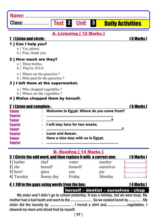 A- Listening [ 12 Marks ]
1 ] Listen and circle : [ 6 Marks ]
1 ] Can I help you?
a } Yes, please.
b } Fine, thank you.
2 ] How much are they?
a } Three bottles.
b } They're 10 LE.
a } Where are the groceries ?
b } Who paid for the groceries ?
3 ] I left them at the supermarket.
a } Who chopped vegetables ?
b } Where are the vegetables ?
4 ] Wafaa chopped them by herself.
2 ] Listen and complete : [ 6 Marks ]
Tamer : Welcome to Egypt. Where do you come from?
Tourist : ……………………………………………………….
Tamer : ……………………………………………………..?
Tourist : I will stay here for two weeks.
Tamer : ..........................................................................?
Tourist : Luxor and Aswan.
Tamer : Have a nice stay with us in Egypt.
Tourist : ……………………………………………………………
B- Reading [ 14 Marks ]
3 ] Circle the odd word, and then replace it with a correct one: [ 6 Marks ]
1] barber chef water teacher [...................]
2] she herself himself ourselves [...................]
3] bowl glass can pie [...................]
4] Tuesday Sunny day Friday Monday [...................]
4 ] Fill in the gaps using words from the box: [ 4 Marks ]
herself – dentist – ourselves - chop
My sister and I didn't go to school yesterday. It was a holiday, but we were busy. My
mother had a bad tooth and went to the .................... . So we cooked lunch by………… . My
sister did the laundry by ..................... . I ironed a shirt and.....................vegetables. I
cleaned my room and sliced fruit by myself.
Name: ....................................................................................
Class: ................. Test 2 Unit 3 Daily Activities
 