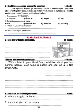 5 ] Read the passage and answer the questions : [ 4 Marks ]
I like my school. I always get up at seven to arrive at school at eight. I mustn't be
late. I never forget my books. I always do my homework. I listen to my teachers. I must be
quiet in class. I mustn't use my mobile phone in class.
1 - I ……………… my teachers.
a) listen to b) shout at c) forget d) use
2 - I must …………………in class.
a) run b) throw litter c) be quiet d) be noisy
3 - When do you arrive at school?
.............................................................................................. .
4 - What mustn't you do in class?
.............................................................................................. .
C- Writing [ 14 Marks ]
6 ] Look and write FOUR sentences : [ 6 Marks ]
............................................................................................
............................................................................................
............................................................................................
............................................................................................
7 ] Write a letter of FIVE sentences : [ 5 Marks ]
Write a letter to your friend Samy to tell him about your last
summer holiday. Your name is Essam and you live at 5 Nile
Street, Giza.
...................................................
...................................................
...................................................
..................................................................................................................................
..........................................................................................................................................
..........................................................................................................................................
..........................................................................................................................................
..........................................................................................................................................
.....................................
8 ] Punctuate the following sentences : [3 Marks ]
1 ] why did magda run home
.............................................................................................................
2 ]she didn t give me the money
.............................................................................................................
 