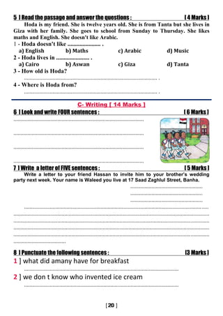5 ] Read the passage and answer the questions : [ 4 Marks ]
Hoda is my friend. She is twelve years old. She is from Tanta but she lives in
Giza with her family. She goes to school from Sunday to Thursday. She likes
maths and English. She doesn't like Arabic.
1 - Hoda doesn't like ...................... .
a) English b) Maths c) Arabic d) Music
2 - Hoda lives in ...................... .
a) Cairo b) Aswan c) Giza d) Tanta
3 - How old is Hoda?
.............................................................................................. .
4 - Where is Hoda from?
.............................................................................................. .
C- Writing [ 14 Marks ]
6 ] Look and write FOUR sentences : [ 6 Marks ]
............................................................................................
............................................................................................
............................................................................................
............................................................................................
7 ] Write a letter of FIVE sentences : [ 5 Marks ]
Write a letter to your friend Hassan to invite him to your brother’s wedding
party next week. Your name is Waleed you live at 17 Saad Zaghlul Street, Banha.
...................................................
...................................................
...................................................
..................................................................................................................................
..........................................................................................................................................
..........................................................................................................................................
..........................................................................................................................................
..........................................................................................................................................
.....................................
8 ] Punctuate the following sentences : [3 Marks ]
1 ] what did amany have for breakfast
.............................................................................................................
2 ] we don t know who invented ice cream
.............................................................................................................
 
