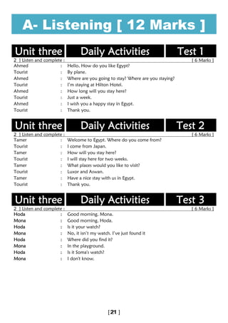 A- Listening [ 12 Marks ]
Unit three Daily Activities Test 1
2 ] Listen and complete : [ 6 Marks ]
Ahmed : Hello, How do you like Egypt?
Tourist : By plane.
Ahmed : Where are you going to stay? Where are you staying?
Tourist : I’m staying at Hilton Hotel.
Ahmed : How long will you stay here?
Tourist : Just a week.
Ahmed : I wish you a happy stay in Egypt.
Tourist : Thank you.
Unit three Daily Activities Test 2
2 ] Listen and complete : [ 6 Marks ]
Tamer : Welcome to Egypt. Where do you come from?
Tourist : I come from Japan.
Tamer : How will you stay here?
Tourist : I will stay here for two weeks.
Tamer : What places would you like to visit?
Tourist : Luxor and Aswan.
Tamer : Have a nice stay with us in Egypt.
Tourist : Thank you.
Unit three Daily Activities Test 3
2 ] Listen and complete : [ 6 Marks ]
Hoda : Good morning, Mona.
Mona : Good morning, Hoda.
Hoda : Is it your watch?
Mona : No, it isn’t my watch. I’ve just found it
Hoda : Where did you find it?
Mona : In the playground.
Hoda : Is it Soma's watch?
Mona : I don't know.
 