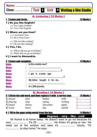 A- Listening [ 12 Marks ]
1 ] Listen and circle : [ 6 Marks ]
1 ] Do you like English?
a } Yes, I play football.
b } Yes, I like English.
2 ] Where are you from?
a } I am from Cairo.
b } He is from Cairo.
a } Did you like reading?
b } Do you like reading?
3 ] Yes, I do.
a } Where did you go on holiday?
b } When did you go on holiday?
4 ] I went to Alexandria.
2 ] Listen and complete : [ 6 Marks ]
Dalia : Is this mobile new?
Mona : …………………………………………….
Dalia : …………………………………………….?
Mona : I got it a week ago.
Dalia : ………………………………………………..?
Mona : My father bought it for me.
Dalia : ……………………………………………….. .
Mona : It's 200 pounds.
B- Reading [ 14 Marks ]
3 ] Circle the odd word, and then replace it with a correct one: [ 6 Marks ]
1] doctor chef barber milk [...................]
2] playing sing eating writing [...................]
3] peach cherry chocolate apple [...................]
4] week times day month [...................]
4 ] Fill in the gaps using words from the box: [ 4 Marks ]
degrees – very – like - cold
Mr Kamal is at home today. He doesn't want to go out because it's
very .................... . It's 20 .................... . He thinks it's going to rain. He
looks out of the window and sees it's .................... cloudy. "I'd
....................to stay home," he says.
Name: ....................................................................................
Class: ................. Test 1 Unit 4 Visiting a film Studio
 