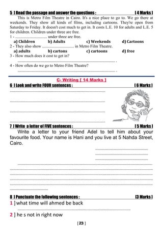 5 ] Read the passage and answer the questions : [ 4 Marks ]
This is Metro Film Theatre in Cairo. It's a nice place to go to. We go there at
weekends. They show all kinds of films, including cartoons. They're open from
Saturday to Friday. It doesn't cost much to get in. It costs L.E. 10 for adults and L.E. 5
for children. Children under three are free.
1 - ............................... under three are free.
a) Children b) Adults c) Weekends d) Cartoons
2 - They also show ............................... in Metro Film Theatre.
a) adults b) cartons c) cartoons d) free
3 - How much does it cost to get in?
.............................................................................................. .
4 - How often do we go to Metro Film Theatre?
.............................................................................................. .
C- Writing [ 14 Marks ]
6 ] Look and write FOUR sentences : [ 6 Marks ]
............................................................................................
............................................................................................
............................................................................................
............................................................................................
7 ] Write a letter of FIVE sentences : [ 5 Marks ]
Write a letter to your friend Adel to tell him about your
favourite food. Your name is Hani and you live at 5 Nahda Street,
Cairo.
...................................................
...................................................
...................................................
..................................................................................................................................
..........................................................................................................................................
..........................................................................................................................................
..........................................................................................................................................
..........................................................................................................................................
.....................................
8 ] Punctuate the following sentences : [3 Marks ]
1 ]what time will ahmed be back
.............................................................................................................
2 ] he s not in right now
 