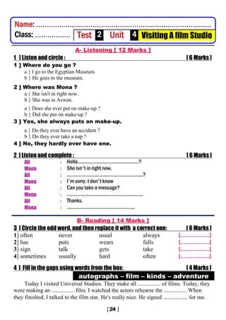 .............................................................................................................
A- Listening [ 12 Marks ]
1 ] Listen and circle : [ 6 Marks ]
1 ] Where do you go ?
a } I go to the Egyptian Museum.
b } He goes to the museum.
2 ] Where was Mona ?
a } She isn't in right now.
b } She was in Aswan.
a } Does she ever put on make-up ?
b } Did she put on make-up ?
3 ] Yes, she always puts on make-up.
a } Do they ever have an accident ?
b } Do they ever take a nap ?
4 ] No, they hardly ever have one.
2 ] Listen and complete : [ 6 Marks ]
Ali : Hello………………………………………?
Mona : She isn't in right now.
Ali : ………………………………………………..?
Mona : I'm sorry. I don't know
Ali : Can you take a message?
Mona : ………………………………………………..
Ali : Thanks.
Mona : …………………………………………..
B- Reading [ 14 Marks ]
3 ] Circle the odd word, and then replace it with a correct one: [ 6 Marks ]
1] often never usual always [...................]
2] has puts wears falls [...................]
3] sign talk gets take [...................]
4] sometimes usually hard often [...................]
4 ] Fill in the gaps using words from the box: [ 4 Marks ]
autographs – film – kinds – adventure
Today I visited Universal Studios. They make all ................ of films. Today, they
were making an ................ film. I watched the actors rehearse the ................ When
they finished, I talked to the film star. He's really nice. He signed ................ for me.
Name: ....................................................................................
Class: ................. Test 2 Unit 4 Visiting A film Studio
 