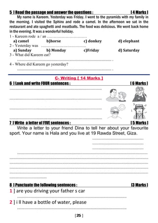 5 ] Read the passage and answer the questions : [ 4 Marks ]
My name is Kareem. Yesterday was Friday. I went to the pyramids with my family in
the morning. I visited the Sphinx and rode a camel. In the afternoon we sat in the
restaurant and ate spaghetti and meatballs. The food was delicious. We went back home
in the evening. It was a wonderful holiday.
1 - Kareem rode a / an …………………………
a) camel b)horse c) donkey d) elephant
2 - Yesterday was …………………………….
a) Sunday b) Monday c)Friday d) Saturday
3 - What did Kareem eat?
.............................................................................................. .
4 - Where did Kareem go yesterday?
.............................................................................................. .
C- Writing [ 14 Marks ]
6 ] Look and write FOUR sentences : [ 6 Marks ]
............................................................................................
............................................................................................
............................................................................................
............................................................................................
7 ] Write a letter of FIVE sentences : [ 5 Marks ]
Write a letter to your friend Dina to tell her about your favourite
sport. Your name is Hala and you live at 19 Rawda Street, Giza.
...................................................
...................................................
...................................................
..................................................................................................................................
..........................................................................................................................................
..........................................................................................................................................
..........................................................................................................................................
..........................................................................................................................................
.....................................
8 ] Punctuate the following sentences : [3 Marks ]
1 ] are you driving your father s car
.............................................................................................................
2 ] i ll have a bottle of water, please
.............................................................................................................
 