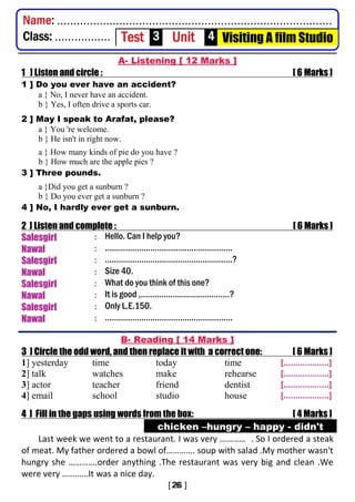 A- Listening [ 12 Marks ]
1 ] Listen and circle : [ 6 Marks ]
1 ] Do you ever have an accident?
a } No, I never have an accident.
b } Yes, I often drive a sports car.
2 ] May I speak to Arafat, please?
a } You 're welcome.
b } He isn't in right now.
a } How many kinds of pie do you have ?
b } How much are the apple pies ?
3 ] Three pounds.
a }Did you get a sunburn ?
b } Do you ever get a sunburn ?
4 ] No, I hardly ever get a sunburn.
2 ] Listen and complete : [ 6 Marks ]
Salesgirl : Hello. Can I help you?
Nawal : ………………………………………………..
Salesgirl : ………………………………………………..?
Nawal : Size 40.
Salesgirl : What do you think of this one?
Nawal : It is good ,…………………………………?
Salesgirl : Only L.E.150.
Nawal : ………………………………………………..
B- Reading [ 14 Marks ]
3 ] Circle the odd word, and then replace it with a correct one: [ 6 Marks ]
1] yesterday time today time [...................]
2] talk watches make rehearse [...................]
3] actor teacher friend dentist [...................]
4] email school studio house [...................]
4 ] Fill in the gaps using words from the box: [ 4 Marks ]
chicken –hungry – happy - didn't
Last week we went to a restaurant. I was very ………… . So I ordered a steak
of meat. My father ordered a bowl of…………. soup with salad .My mother wasn't
hungry she ………….order anything .The restaurant was very big and clean .We
were very …………It was a nice day.
Name: ....................................................................................
Class: ................. Test 3 Unit 4 Visiting A film Studio
 