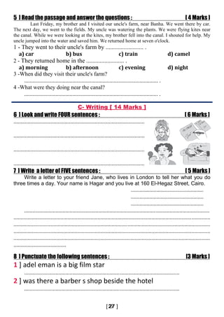 5 ] Read the passage and answer the questions : [ 4 Marks ]
Last Friday, my brother and I visited our uncle's farm, near Banha. We went there by car.
The next day, we went to the fields. My uncle was watering the plants. We were flying kites near
the canal. While we were looking at the kites, my brother fell into the canal. I shouted for help. My
uncle jumped into the water and saved him. We returned home at seven o'clock.
1 - They went to their uncle's farm by ......................... .
a) car b) bus c) train d) camel
2 - They returned home in the ......................... .
a) morning b) afternoon c) evening d) night
3 -When did they visit their uncle's farm?
.............................................................................................. .
4 -What were they doing near the canal?
.............................................................................................. .
C- Writing [ 14 Marks ]
6 ] Look and write FOUR sentences : [ 6 Marks ]
............................................................................................
............................................................................................
............................................................................................
............................................................................................
7 ] Write a letter of FIVE sentences : [ 5 Marks ]
Write a letter to your friend Jane, who lives in London to tell her what you do
three times a day. Your name is Hagar and you live at 160 El-Hegaz Street, Cairo.
...................................................
...................................................
...................................................
..................................................................................................................................
..........................................................................................................................................
..........................................................................................................................................
..........................................................................................................................................
..........................................................................................................................................
.....................................
8 ] Punctuate the following sentences : [3 Marks ]
1 ] adel eman is a big film star
.............................................................................................................
2 ] was there a barber s shop beside the hotel
.............................................................................................................
 