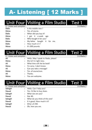A- Listening [ 12 Marks ]
Unit Four Visiting a Film Studio Test 1
2 ] Listen and complete : [ 6 Marks ]
Dalia : Is this mobile new ?
Mona : Yes, of course.
Dalia : When did you buy it?
Mona : I got it a week ago
Dalia : Who bought it for you?
Mona : My father bought it for me.
Dalia : How much is it ?
Mona : It's 200 pounds.
Unit Four Visiting a Film Studio Test 2
2 ] Listen and complete : [ 6 Marks ]
Ali : Hello. May I speak to Nada, please?
Mona : She isn't in right now.
Ali : What time will she be back?
Mona : I'm sorry. I don't know
Ali : Can you take a message?
Mona : Yes, of course/sure.
Ali : Thanks.
Mona : You are welcome.
Unit Four Visiting a Film Studio Test 3
2 ] Listen and complete : [ 6 Marks ]
Salesgirl : Hello. Can I help you?
Nawal : Yes, I'd like to buy shoes.
Salesgirl : What size are you?
Nawal : Size 40.
Salesgirl : What do you think of this one?
Nawal : It is good. How much is it?
Salesgirl : Only L.E.150.
Nawal : Ok, here you are.
 