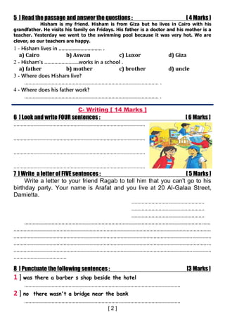 5 ] Read the passage and answer the questions : [ 4 Marks ]
Hisham is my friend. Hisham is from Giza but he lives in Cairo with his
grandfather. He visits his family on Fridays. His father is a doctor and his mother is a
teacher. Yesterday we went to the swimming pool because it was very hot. We are
clever, so our teachers are happy.
1 - Hisham lives in ………………………… .
a) Cairo b) Aswan c) Luxor d) Giza
2 - Hisham's ……………………works in a school .
a) father b) mother c) brother d) uncle
3 - Where does Hisham live?
.............................................................................................. .
4 - Where does his father work?
.............................................................................................. .
C- Writing [ 14 Marks ]
6 ] Look and write FOUR sentences : [ 6 Marks ]
............................................................................................
............................................................................................
............................................................................................
............................................................................................
7 ] Write a letter of FIVE sentences : [ 5 Marks ]
Write a letter to your friend Ragab to tell him that you can't go to his
birthday party. Your name is Arafat and you live at 20 Al-Galaa Street,
Damietta.
...................................................
...................................................
...................................................
..................................................................................................................................
..........................................................................................................................................
..........................................................................................................................................
..........................................................................................................................................
..........................................................................................................................................
.....................................
8 ] Punctuate the following sentences : [3 Marks ]
1 ] was there a barber s shop beside the hotel
.............................................................................................................
2 ] no there wasn't a bridge near the bank
.............................................................................................................
 