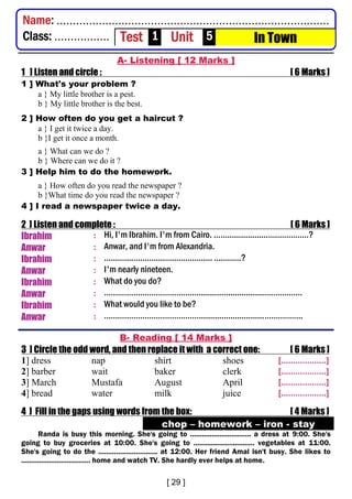 A- Listening [ 12 Marks ]
1 ] Listen and circle : [ 6 Marks ]
1 ] What's your problem ?
a } My little brother is a pest.
b } My little brother is the best.
2 ] How often do you get a haircut ?
a } I get it twice a day.
b }I get it once a month.
a } What can we do ?
b } Where can we do it ?
3 ] Help him to do the homework.
a } How often do you read the newspaper ?
b }What time do you read the newspaper ?
4 ] I read a newspaper twice a day.
2 ] Listen and complete : [ 6 Marks ]
Ibrahim : Hi, I'm Ibrahim. I'm from Cairo. ……..................………………?
Anwar : Anwar, and I'm from Alexandria.
Ibrahim : ………………………………………… …………?
Anwar : I'm nearly nineteen.
Ibrahim : What do you do?
Anwar : …………………………………….............................……………..
Ibrahim : What would you like to be?
Anwar : …………………………………….............................……………..
B- Reading [ 14 Marks ]
3 ] Circle the odd word, and then replace it with a correct one: [ 6 Marks ]
1] dress nap shirt shoes [...................]
2] barber wait baker clerk [...................]
3] March Mustafa August April [...................]
4] bread water milk juice [...................]
4 ] Fill in the gaps using words from the box: [ 4 Marks ]
chop – homework – iron - stay
Randa is busy this morning. She's going to ............................... a dress at 9:00. She's
going to buy groceries at 10:00. She's going to ............................... vegetables at 11:00.
She's going to do the .............................. at 12:00. Her friend Amal isn't busy. She likes to
................................... home and watch TV. She hardly ever helps at home.
Name: ....................................................................................
Class: ................. Test 1 Unit 5 In Town
 