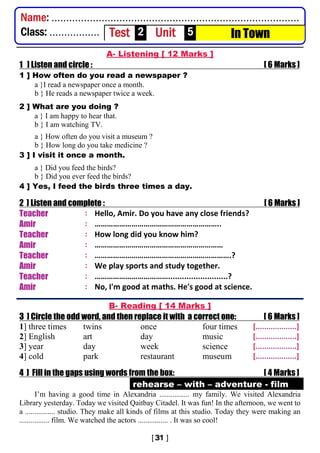 A- Listening [ 12 Marks ]
1 ] Listen and circle : [ 6 Marks ]
1 ] How often do you read a newspaper ?
a }I read a newspaper once a month.
b } He reads a newspaper twice a week.
2 ] What are you doing ?
a } I am happy to hear that.
b } I am watching TV.
a } How often do you visit a museum ?
b } How long do you take medicine ?
3 ] I visit it once a month.
a } Did you feed the birds?
b } Did you ever feed the birds?
4 ] Yes, I feed the birds three times a day.
2 ] Listen and complete : [ 6 Marks ]
Teacher : Hello, Amir. Do you have any close friends?
Amir : ……………………………………………………..
Teacher : How long did you know him?
Amir : ………………………………………………………
Teacher : ………………………………………………………….?
Amir : We play sports and study together.
Teacher : ………………………………..........................?
Amir : No, I'm good at maths. He's good at science.
B- Reading [ 14 Marks ]
3 ] Circle the odd word, and then replace it with a correct one: [ 6 Marks ]
1] three times twins once four times [...................]
2] English art day music [...................]
3] year day week science [...................]
4] cold park restaurant museum [...................]
4 ] Fill in the gaps using words from the box: [ 4 Marks ]
rehearse – with – adventure - film
I’m having a good time in Alexandria ................ my family. We visited Alexandria
Library yesterday. Today we visited Qaitbay Citadel. It was fun! In the afternoon, we went to
a ................ studio. They make all kinds of films at this studio. Today they were making an
................ film. We watched the actors ................ . It was so cool!
Name: ....................................................................................
Class: ................. Test 2 Unit 5 In Town
 